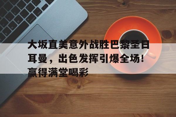 包含大坂直美意外战胜巴黎圣日耳曼，出色发挥引爆全场！赢得满堂喝彩的词条-hth体育
