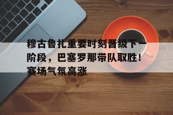  穆古鲁扎重要时刻晋级下一阶段，巴塞罗那带队取胜！赛场气氛高涨-hth体育官网入口