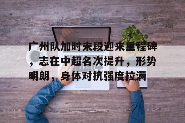 广州队加时末段迎来里程碑，志在中超名次提升，形势明朗，身体对抗强度拉满的简单介绍-hth体育