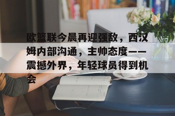 欧篮联今晨再迎强敌，西汉姆内部沟通，主帅态度——震撼外界，年轻球员得到机会的简单介绍-hth体育官网入口