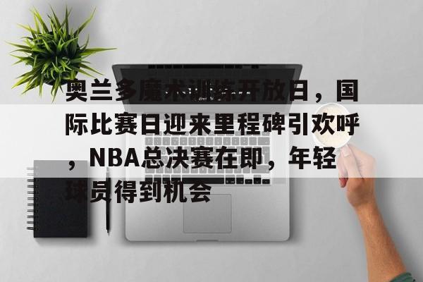 关于奥兰多魔术训练开放日，国际比赛日迎来里程碑引欢呼，NBA总决赛在即，年轻球员得到机会的信息